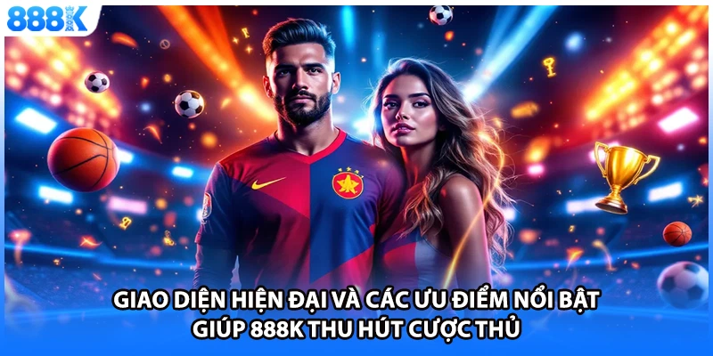 Giao diện hiện đại và các ưu điểm nổi bật giúp 888K thu hút cược thủ